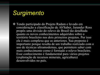 Surgimento Tendo participado do Projeto Radam e levado em consideração a classificação de Ab'Saber, Jurandyr Ross propôs uma divisão do relevo do Brasil tão detalhada quanto os novos conhecimentos adquiridos sobre o território brasileiro nos dois primeiros projetos. Por isso ela é mais complexa que as anteriores. Sua proposta é importante porque resulta de um trabalho realizado com o uso de técnicas ultramodernas, que permitem saber com mais conhecimento como é formado o relevo brasileiro. Esse conhecimento é fundamental para vários projetos (exploração de recursos minerais, agricultura) desenvolvidos no país.  