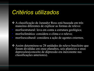 Critérios utilizados A classificação de Jurandyr Ross está baseada em três maneiras diferentes de explicar as formas de relevo: morfoestrutural: leva em conta a estrutura geológica;  morfoclimática: considera o clima e o relevo;  morfoescultural: considera a ação de agentes externos.  Assim determinou-se 28 unidades do relevo brasileiro que foram divididas em onze planaltos, seis planícies e onze depressões(conceito de depressão era inexistente nas classificações anteriores). 