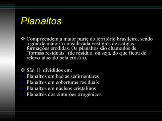 Planaltos Compreendem a maior parte do território brasileiro, sendo a grande maioria considerada vestígios de antigas formações erodidas. Os planaltos são chamados de "formas residuais" (de resíduo, ou seja, do que ficou do relevo atacado pela erosão).  São 11 divididos em: Planaltos em bacias sedimentares Planaltos em coberturas residuais Planaltos em núcleos cristalinos  Planaltos dos cinturões orogênicos  