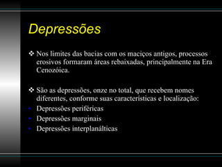 Depressões Nos limites das bacias com os maciços antigos, processos erosivos formaram áreas rebaixadas, principalmente na Era Cenozóica.  São as depressões, onze no total, que recebem nomes diferentes, conforme suas características e localização:  Depressões periféricas  Depressões marginais Depressões interplanálticas  