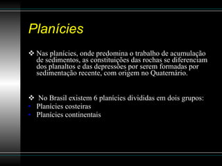 Planícies Nas planícies, onde predomina o trabalho de acumulação de sedimentos, as constituições das rochas se diferenciam dos planaltos e das depressões por serem formadas por sedimentação recente, com origem no Quaternário. No Brasil existem 6 planícies divididas em dois grupos: Planícies costeiras Planícies continentais 