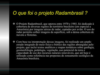 O que foi o projeto Radambrasil ? O Projeto Radambrasil, que operou entre 1970 e 1985, foi dedicado à cobertura de diversas regiões do território brasileiro (em especial a Amazônia) por imagens aéreas de radar, captadas por avião. O uso do radar permitiu colher imagens da superfície, sob a densa cobertura de nuvens e florestas.  Com base na interpretação dessas imagens, foi realizado um amplo estudo integrado do meio físico e biótico das regiões abrangidas pelo projeto, que inclui textos analíticos e mapas temáticos sobre geologia, geomorfologia, pedologia, vegetação, uso potencial da terra e capacidade de uso dos recursos naturais renováveis, que até hoje é utilizado como referência nas propostas de zoneamento ecológico da Amazônia brasileira.  