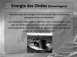 O aproveitamento energético das marés é obtido por um reservatório formado junto ao mar, através da construção de uma barragem, contendo uma turbina e um gerador.Energia das Ondas (Desvantagens)Na obtenção de energia o fornecimento não é contínuo e apresenta baixo rendimento.