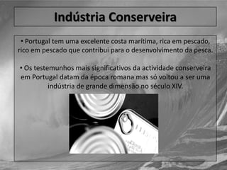 Os testemunhos mais significativos da actividade conserveira em Portugal datam da época romana mas só voltou a ser uma indústria de grande dimensão no século XIV.IndústriaConserveira Portugal contava em 2001 com 16 048 indivíduos cuja actividade principal era a pesca. 