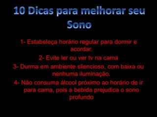 1- Estabeleça horário regular para dormir e
                       acordar.
          2- Evite ler ou ver tv na cama
3- Durma em ambiente silencioso, com baixa ou
               nenhuma iluminação.
4- Não consuma álcool próximo ao horário de ir
    para cama, pois a bebida prejudica o sono
                       profundo
 