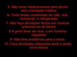5- Não tome medicamentos para dormir
           sem orientação médica.
  6- Tome doses moderadas de café, chá,
          chimarrão, e refrigerante.
 7- Não faça atividades fisicas em horários
            próximos ao de dormir.
   8-A janta deve ser leve, e em horários
                  regulares.
    9- Não leve problemas para a cama.
10- Faça atividades relaxantes após o jantar
                 como leitura.
 