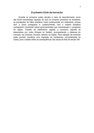 3
O primeiro Ciclo da borracha
Durante os primeiros quatro séculos e meio do descobrimento, como
não foram encontradas riquezas de ouro ou minerais preciosos na Amazônia,
as populações da hiléia brasileira viviam praticamente em isolamento, porque
nem a coroa portuguesa e, posteriormente, nem o império brasileiro
conseguiram concretizar ações governamentais que incentivassem o progresso
na região. Vivendo do extrativismo vegetal, a economia regional se
desenvolveu por ciclos (Drogas do Sertão), acompanhando o interesse do
mercado nos diversos recursos naturais da região. Para extração da borracha
neste período, acontece uma migração de nordestinos, principalmente do
Ceará, pois o estado sofria as consequências das secas do final do século XIX.
 