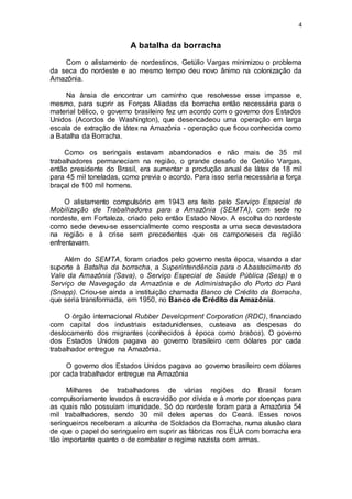 4
A batalha da borracha
Com o alistamento de nordestinos, Getúlio Vargas minimizou o problema
da seca do nordeste e ao mesmo tempo deu novo ânimo na colonização da
Amazônia.
Na ânsia de encontrar um caminho que resolvesse esse impasse e,
mesmo, para suprir as Forças Aliadas da borracha então necessária para o
material bélico, o governo brasileiro fez um acordo com o governo dos Estados
Unidos (Acordos de Washington), que desencadeou uma operação em larga
escala de extração de látex na Amazônia - operação que ficou conhecida como
a Batalha da Borracha.
Como os seringais estavam abandonados e não mais de 35 mil
trabalhadores permaneciam na região, o grande desafio de Getúlio Vargas,
então presidente do Brasil, era aumentar a produção anual de látex de 18 mil
para 45 mil toneladas, como previa o acordo. Para isso seria necessária a força
braçal de 100 mil homens.
O alistamento compulsório em 1943 era feito pelo Serviço Especial de
Mobilização de Trabalhadores para a Amazônia (SEMTA), com sede no
nordeste, em Fortaleza, criado pelo então Estado Novo. A escolha do nordeste
como sede deveu-se essencialmente como resposta a uma seca devastadora
na região e à crise sem precedentes que os camponeses da região
enfrentavam.
Além do SEMTA, foram criados pelo governo nesta época, visando a dar
suporte à Batalha da borracha, a Superintendência para o Abastecimento do
Vale da Amazônia (Sava), o Serviço Especial de Saúde Pública (Sesp) e o
Serviço de Navegação da Amazônia e de Administração do Porto do Pará
(Snapp). Criou-se ainda a instituição chamada Banco de Crédito da Borracha,
que seria transformada, em 1950, no Banco de Crédito da Amazônia.
O órgão internacional Rubber Development Corporation (RDC), financiado
com capital dos industriais estadunidenses, custeava as despesas do
deslocamento dos migrantes (conhecidos à época como brabos). O governo
dos Estados Unidos pagava ao governo brasileiro cem dólares por cada
trabalhador entregue na Amazônia.
O governo dos Estados Unidos pagava ao governo brasileiro cem dólares
por cada trabalhador entregue na Amazônia
Milhares de trabalhadores de várias regiões do Brasil foram
compulsoriamente levados à escravidão por dívida e à morte por doenças para
as quais não possuíam imunidade. Só do nordeste foram para a Amazônia 54
mil trabalhadores, sendo 30 mil deles apenas do Ceará. Esses novos
seringueiros receberam a alcunha de Soldados da Borracha, numa alusão clara
de que o papel do seringueiro em suprir as fábricas nos EUA com borracha era
tão importante quanto o de combater o regime nazista com armas.
 