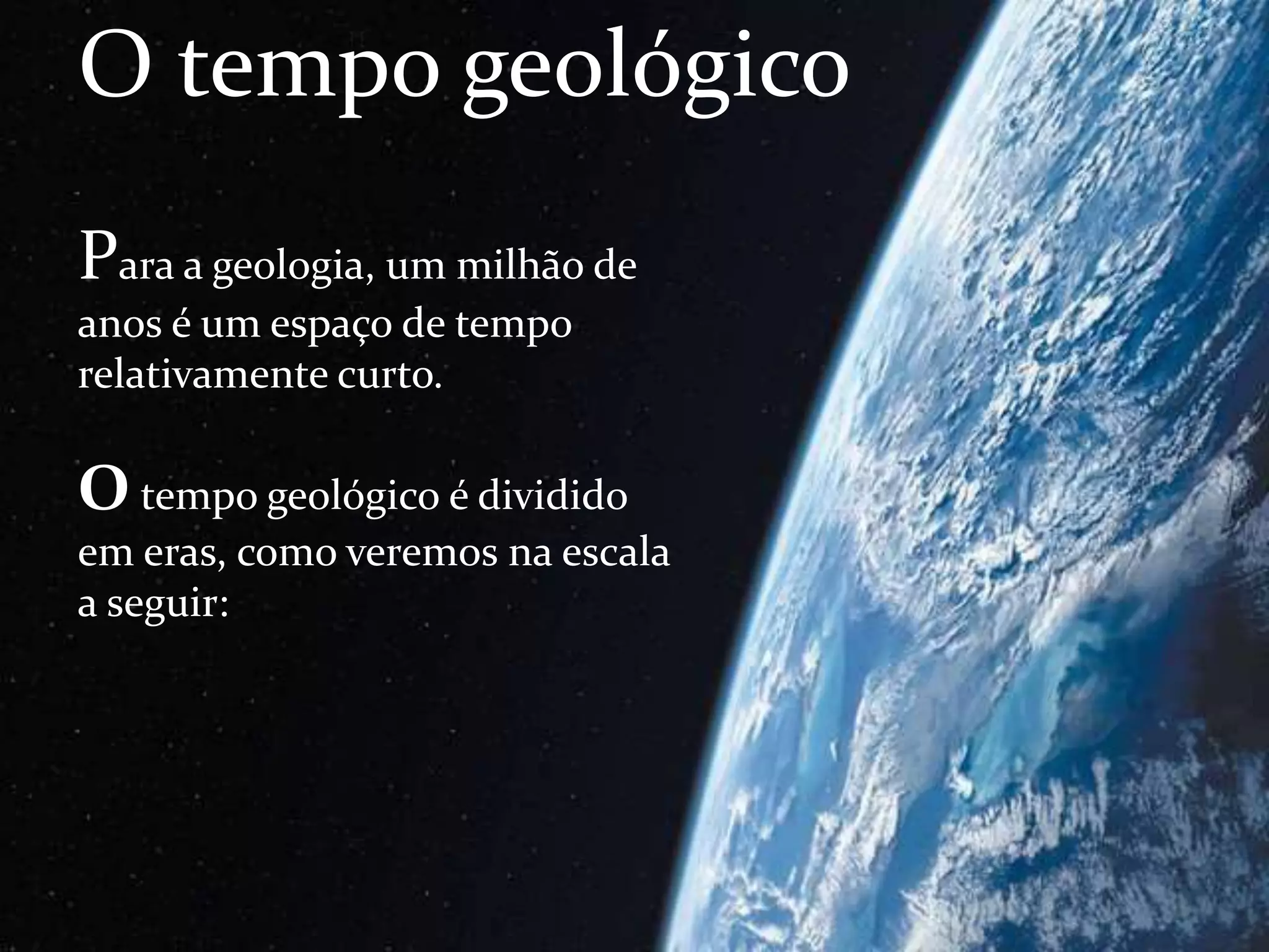 O tempo geológico
Para a geologia, um milhão de
anos é um espaço de tempo
relativamente curto.
O tempo geológico é dividido
em eras, como veremos na escala
a seguir:
 