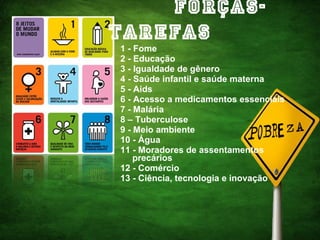 Forças-tarefas 1 - Fome 2 - Educação 3 - Igualdade de gênero 4 - Saúde infantil e saúde materna 5 - Aids 6 - Acesso a medicamentos essenciais 7 - Malária 8 – Tuberculose 9 - Meio ambiente 10 - Água 11 - Moradores de assentamentos precários 12 - Comércio 13 - Ciência, tecnologia e inovação   