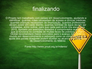 finalizando O Projeto tem trabalhado com países em desenvolvimento, ajudando a identificar: quantas mães necessitam de acesso a clínicas médicas, quantas crianças necessitam de imunização, quantos professores devem existir em cada distrito, quantas bombas de água devem ser instaladas, entre outros, para que cada país entre nos eixos para 2015. Apoiado por exemplos testados e comprovados acerca do que já funciona no combate às muitas faces da pobreza, o Plano Global recomendará meios concretos para o avanço dos ODM no mundo em desenvolvimento e esboçará como os compromissos de ajuda dos países doadores podem auxiliar no alcance dos Objetivos de Desenvolvimento do Milênio Fonte:http://www.pnud.org.br/milenio/ 