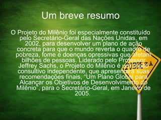 Um breve resumo O Projeto do Milênio foi especialmente constituído pelo Secretário-Geral das Nações Unidas, em 2002, para desenvolver um plano de ação concreta para que o mundo reverta o quadro de pobreza, fome e doenças opressivas que afetam bilhões de pessoas. Liderado pelo Professor Jeffrey Sachs, o Projeto do Milênio é um órgão consultivo independente, que apresentará suas recomendações finais, “Um Plano Global para Alcançar os Objetivos de Desenvolvimento do Milênio”, para o Secretário-Geral, em Janeiro de 2005.  