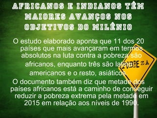 Africanos e Indianos têm maiores avanços nos Objetivos do Milênio O estudo elaborado aponta que 11 dos 20 países que mais avançaram em termos absolutos na luta contra a pobreza são africanos, enquanto três são latino americanos e o resto, asiáticos. O documento também diz que metade dos países africanos está a caminho de conseguir reduzir a pobreza extrema pela metade em 2015 em relação aos níveis de 1990. 
