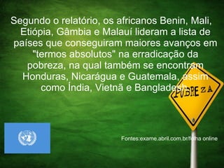 Segundo o relatório, os africanos Benin, Mali, Etiópia, Gâmbia e Malauí lideram a lista de países que conseguiram maiores avanços em "termos absolutos" na erradicação da pobreza, na qual também se encontram Honduras, Nicarágua e Guatemala, assim como Índia, Vietnã e Bangladesh. Fontes:exame.abril.com.br/folha online  
