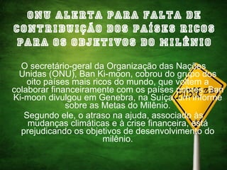 ONU alerta para falta de contribuição dos países ricos para os objetivos do milênio O secretário-geral da Organização das Nações Unidas (ONU), Ban Ki-moon, cobrou do grupo dos oito países mais ricos do mundo, que voltem a colaborar financeiramente com os países pobres. Ban Ki-moon divulgou em Genebra, na Suíça, um informe sobre as Metas do Milênio. Segundo ele, o atraso na ajuda, associado às mudanças climáticas e à crise financeira, está prejudicando os objetivos de desenvolvimento do milênio. 