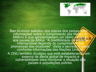 Ban Ki-moon solicitou dos líderes dos países ricos informações sobre o cumprimento das Metas do Milênio e que apresentassem um plano de ajuda aos países da África. “A credibilidade do sistema internacional depende do cumprimento das promessas dos doadores”, disse o secretário-geral, conforme informações das Nações Unidas. A ONU também divulgou que está estabelecendo um sistema de alerta global de impacto e vulnerabilidade para monitorar a situação dos países e populações pobres. 