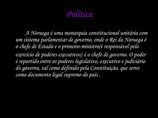 Política A Noruega é uma monarquia constitucional unitária com um sistema parlamentar de governo, onde o Rei da Noruega é o chefe de Estado e o primeiro-ministro(é responsável pelo exercício de poderes executivos)   é o chefe de governo. O poder é repartido entre os poderes legislativo, executivo e judiciário do governo, tal como definido pela Constituição, que serve como documento legal supremo do país .  