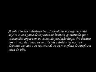 A poluição das indústrias transformadoras norueguesas está sujeita a uma gama de impostos ambientais, garantindo que o consumidor arque com os custos da produção limpa. No decurso dos últimos dez anos, as emissões de substâncias nocivas desceram em 90% e as emissões de gases com efeito de estufa em cerca de 10%. 