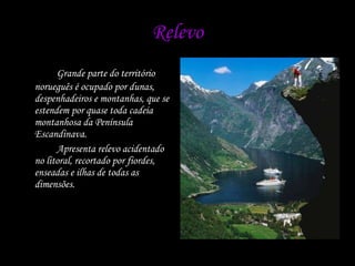 Relevo Grande parte do território norueguês é ocupado por dunas, despenhadeiros e montanhas, que se estendem por quase toda cadeia montanhosa da Península Escandinava.  Apresenta relevo acidentado no litoral, recortado por fiordes, enseadas e ilhas de todas as dimensões. 
