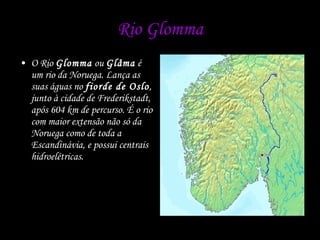 Rio Glomma O Rio  Glomma  ou  Glåma  é um rio da Noruega. Lança as suas águas no  fiorde de Oslo , junto à cidade de Frederikstadt, após 604 km de percurso. É o rio com maior extensão não só da Noruega como de toda a Escandinávia, e possui centrais hidroelétricas. 