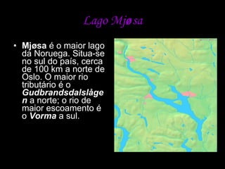 Lago Mj ø sa Mjøsa  é o maior lago da Noruega. Situa-se no sul do país, cerca de 100 km a norte de Oslo. O maior rio tributário é o  Gudbrandsdalslågen  a norte; o rio de maior escoamento é o  Vorma  a sul.  