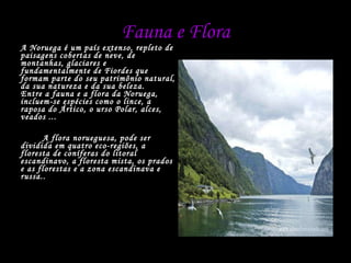 Fauna e Flora A Noruega é um país extenso, repleto de paisagens cobertas de neve, de montanhas, glaciares e fundamentalmente de Fiordes que formam parte do seu patrimônio natural, da sua natureza e da sua beleza. Entre a fauna e a flora da Noruega, incluem-se espécies como o lince, a raposa do Ártico, o urso Polar, alces, veados ...   A flora norueguesa, pode ser dividida em quatro eco-regiões, a floresta de coníferas do litoral escandinavo, a floresta mista, os prados e as florestas e a zona escandinava e russa.. 