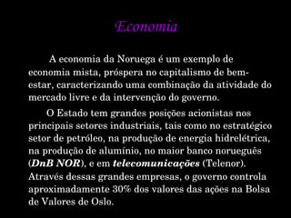Economia   A economia da Noruega é um exemplo de economia mista, próspera no capitalismo de bem-estar, caracterizando uma combinação da atividade do mercado livre e da intervenção do governo. O Estado tem grandes posições acionistas nos principais setores industriais, tais como no estratégico setor de petróleo, na produção de energia hidrelétrica, na produção de alumínio, no maior banco norueguês ( DnB NOR ), e em  telecomunicações  (Telenor). Através dessas grandes empresas, o governo controla aproximadamente 30% dos valores das ações na Bolsa de Valores de Oslo.  