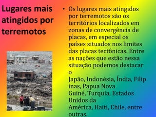 Lugares mais atingidos por terremotosOs lugares mais atingidos por terremotos são os territórios localizados em zonas de convergência de placas, em especial os países situados nos limites das placas tectônicas. Entre as nações que estão nessa situação podemos destacar o Japão, Indonésia, Índia, Filipinas, Papua Nova Guiné, Turquia, Estados Unidos da América, Haiti, Chile, entre outras.