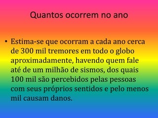 Quantos ocorrem no ano Estima-se que ocorram a cada ano cerca de 300 mil tremores em todo o globo  aproximadamente, havendo quem fale até de um milhão de sismos, dos quais 100 mil são percebidos pelas pessoas com seus próprios sentidos e pelo menos mil causam danos.