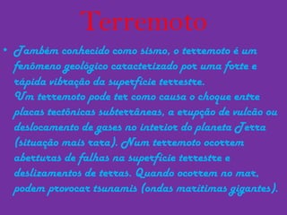 TerremotoTambém conhecido como sismo, o terremoto é um fenômeno geológico caracterizado por uma forte e rápida vibração da superfície terrestre.Um terremoto pode ter como causa o choque entre placas tectônicas subterrâneas, a erupção de vulcão ou deslocamento de gases no interior do planeta Terra (situação mais rara). Num terremoto ocorrem aberturas de falhas na superfície terrestre e deslizamentos de terras. Quando ocorrem no mar, podem provocar tsunamis (ondas marítimas gigantes).