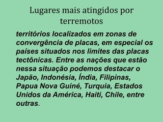 Lugares mais atingidos por terremotosterritórios localizados em zonas de convergência de placas, em especial os países situados nos limites das placas tectônicas. Entre as nações que estão nessa situação podemos destacar o Japão, Indonésia, Índia, Filipinas, Papua Nova Guiné, Turquia, Estados Unidos da América, Haiti, Chile, entre outras.