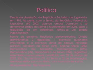 Desde da dissolução da República Socialista da Iugoslávia, em 1992, fez parte, com a Sérvia, da República Federal da Iugoslávia, até 2003, quando ambas passaram a se denominar Estado da Sérvia e Montenegro; em 2006, após a realização de um referendo, tornou-se um Estado independente. Forma de governo: República parlamentarista. Divisão administrativa: 2 repúblicas, 1 província autônoma (Voivodina) e a província sérvia de Kosovo. Principais partidos: Socialista da Sérvia (SPS), Radical Sérvio (SRS), Democrático dos Socialistas Montenegrinos (DPS), Democrático (DS), Democrático da Sérvia (DSS). Legislativo: Assembléia monocameral, constituída em 03 de março de 2003. São 126 membros (91 da Sérvia e 35 de Montenegro). Membros eleitos por voto direto, com mandato de 4 anos. Atual presidente:  Filip Vujanovic  