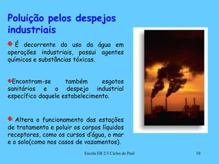 Poluição pelos despejos industriaisÉ decorrente do uso da água em operações industriais, possui agentes químicos e substâncias tóxicas.Encontram-se também esgotos sanitários e o despejo industrial específico daquele estabelecimento.  Altera o funcionamento das estações de tratamento e poluir os corpos líquidos receptores, como os cursos d’água, o mar e o solo(como nos casos de vazamentos). 10Escola EB 2/3 Ciclos de Paul