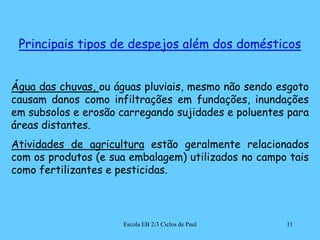 Principais tipos de despejos além dos domésticosÁgua das chuvas, ou águas pluviais, mesmo não sendo esgoto causam danos como infiltrações em fundações, inundações em subsolos e erosão carregando sujidades e poluentes para áreas distantes.Atividades de agricultura estão geralmente relacionados com os produtos (e sua embalagem) utilizados no campo tais como fertilizantes e pesticidas.11Escola EB 2/3 Ciclos de Paul