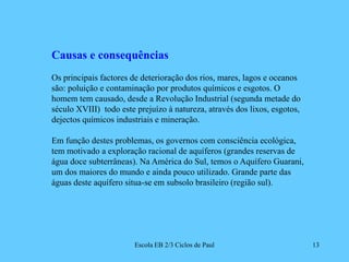 Escola EB 2/3 Ciclos de Paul13Causas e consequênciasOs principais factores de deterioração dos rios, mares, lagos e oceanos são: poluição e contaminação por produtos químicos e esgotos. O homem tem causado, desde a Revolução Industrial (segunda metade do século XVIII)  todo este prejuízo à natureza, através dos lixos, esgotos, dejectos químicos industriais e mineração.Em função destes problemas, os governos com consciência ecológica, tem motivado a exploração racional de aquíferos (grandes reservas de água doce subterrâneas). Na América do Sul, temos o Aquífero Guarani, um dos maiores do mundo e ainda pouco utilizado. Grande parte das águas deste aquífero situa-se em subsolo brasileiro (região sul).