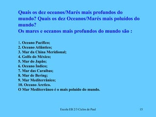 Escola EB 2/3 Ciclos de Paul15Quais os dez oceanos/Marés mais profundos do mundo? Quais os dez Oceanos/Marés mais poluídos do mundo? Os mares e oceanos mais profundos do mundo são : 1. Oceano Pacífico;2. Oceano Atlântico;3. Mar da China Meridional;4. Golfo do México;5. Mar do Japão;6. Oceano Índico;7. Mar das Caraíbas;8. Mar de Bering;9. Mar Mediterrânico;10. Oceano Árctico.O Mar Mediterrâneo é o mais poluído do mundo.