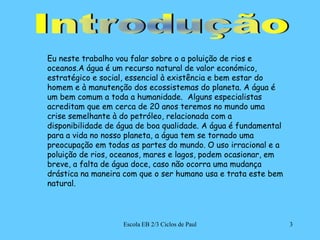 Escola EB 2/3 Ciclos de Paul3IntroduçãoEu neste trabalho vou falar sobre o a poluição de rios e oceanos.A água é um recurso natural de valor económico, estratégico e social, essencial à existência e bem estar do homem e à manutenção dos ecossistemas do planeta. A água é um bem comum a toda a humanidade.  Alguns especialistas acreditam que em cerca de 20 anos teremos no mundo uma crise semelhante à do petróleo, relacionada com a disponibilidade de água de boa qualidade. A água é fundamental para a vida no nosso planeta, a água tem se tornado uma preocupação em todas as partes do mundo. O uso irracional e a poluição de rios, oceanos, mares e lagos, podem ocasionar, em breve, a falta de água doce, caso não ocorra uma mudança drástica na maneira com que o ser humano usa e trata este bem natural. 