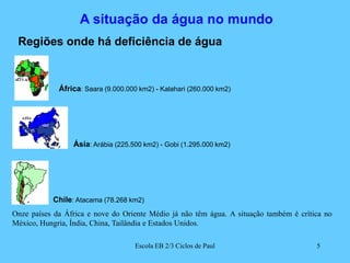A situação da água no mundoRegiões onde há deficiência de águaÁfrica: Saara (9.000.000 km2) - Kalahari (260.000 km2)Ásia: Arábia (225.500 km2) - Gobi (1.295.000 km2)Chile: Atacama (78.268 km2)Onze países da África e nove do Oriente Médio já não têm água. A situação também é crítica no México, Hungria, Índia, China, Tailândia e Estados Unidos.5Escola EB 2/3 Ciclos de Paul