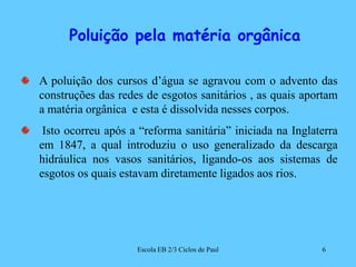        Poluição pela matéria orgânicaA poluição dos cursos d’água se agravou com o advento das construções das redes de esgotos sanitários , as quais aportam a matéria orgânica  e esta é dissolvida nesses corpos. Isto ocorreu após a “reforma sanitária” iniciada na Inglaterra em 1847, a qual introduziu o uso generalizado da descarga hidráulica nos vasos sanitários, ligando-os aos sistemas de esgotos os quais estavam diretamente ligados aos rios. 6Escola EB 2/3 Ciclos de Paul