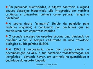 Em pequenas quantidades, o esgoto sanitário e alguns poucos despejos industriais, são integrados por matéria orgânica e alimentam animais como peixes, fungos e bactérias. A sobra deste “alimento” (início da poluição pela matéria orgânica) é consumida por bactérias que se multiplicam com espantosa rapidez. O grande excesso de esgotos produz uma demanda de oxigênio a qual é sempre resultante de uma atividade biológica ou bioquímica (DBO). A DBO é necessária para que possa existir a decomposição da M.O e sua posterior transformação em inorgânica , devendo haver, um controle na quantidade e qualidade do esgoto lançado. 7Escola EB 2/3 Ciclos de Paul