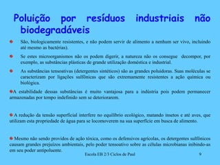 Poluição por resíduos industriais não biodegradáveisSão, biologicamente resistentes, e não podem servir de alimento a nenhum ser vivo, incluindo até mesmo as bactérias). Se estes microorganismos não os podem digerir, a natureza não os consegue  decompor, por exemplo, as substâncias plásticas de grande utilização doméstica e industrial.As substâncias tensoativas (detergentes sintéticos) são as grandes poluidoras. Suas moléculas se caracterizam por ligações sulfônicas que são extremamente resistentes a ação química ou biológica.A estabilidade dessas substâncias é muito vantajosa para a indústria pois podem permanecer armazenadas por tempo indefinido sem se deteriorarem. A redução da tensão superficial interfere no equilíbrio ecológico, matando insetos e até aves, que utilizam esta propriedade de água para se locomoverem na sua superfície em busca de alimento. Mesmo não sendo providos de ação tóxica, como os defensivos agrícolas, os detergentes sulfônicos causam grandes prejuízos ambientais, pelo poder tensoativo sobre as células microbianas inibindo-as em seu poder antipoluente.9Escola EB 2/3 Ciclos de Paul