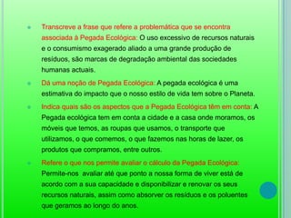Transcreve a frase que refere a problemática que se encontra associada à Pegada Ecológica: O uso excessivo de recursos naturais e o consumismo exagerado aliado a uma grande produção de resíduos, são marcas de degradação ambiental das sociedades humanas actuais. 
