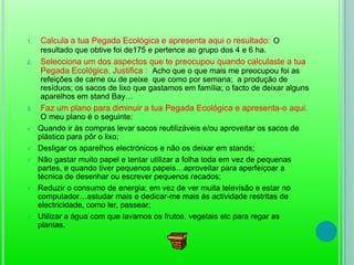 Indica quais são os aspectos que a Pegada Ecológica têm em conta: A Pegada ecológica tem em conta a cidade e a casa onde moramos, os móveis que temos, as roupas que usamos, o transporte que utilizamos, o que comemos, o que fazemos nas horas de lazer, os produtos que compramos, entre outros.