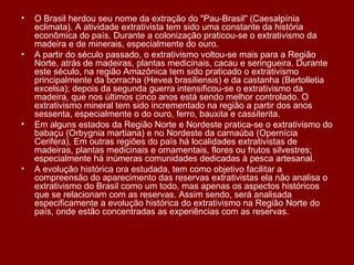 O Brasil herdou seu nome da extração do "Pau-Brasil" (Caesalpínia eclimata). A atividade extrativista tem sido uma constante da história econômica do país. Durante a colonização praticou-se o extrativismo da madeira e de minerais, especialmente do ouro. A partir do século passado, o extrativismo voltou-se mais para a Região Norte, atrás de madeiras, plantas medicinais, cacau e seringueira. Durante este século, na região Amazônica tem sido praticado o extrativismo principalmente da borracha (Hevea brasiliensis) e da castanha (Bertolletia excelsa); depois da segunda guerra intensificou-se o extrativismo da madeira, que nos últimos cinco anos está sendo melhor controlado. O extrativismo mineral tem sido incrementado na região a partir dos anos sessenta, especialmente o do ouro, ferro, bauxita e cassiterita. Em alguns estados da Região Norte e Nordeste pratica-se o extrativismo do babaçu (Orbygnia martiana) e no Nordeste da carnaúba (Opernícia Cerifera). Em outras regiões do país há localidades extrativistas de madeiras, plantas medicinais e ornamentais, flores ou frutos silvestres; especialmente há inúmeras comunidades dedicadas à pesca artesanal. A evolução histórica ora estudada, tem como objetivo facilitar a compreensão do aparecimento das reservas extrativistas ela não analisa o extrativismo do Brasil como um todo, mas apenas os aspectos históricos que se relacionam com as reservas. Assim sendo, será analisada especificamente a evolução histórica do extrativismo na Região Norte do país, onde estão concentradas as experiências com as reservas. 