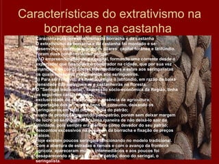 Características do extrativismo na borracha e na castanha  Caracterização do extrativismo da borracha e da castanha  O extrativismo da borracha e da castanha foi montado e se desenvolveu sobre dois grandes pilares: capital forâneo e latifúndio. Foram duas condicionantes porque: a) O empreendimento exigia capital, formando uma corrente desde o exportador que financiava o comprador na cidade, que por sua vez financiava os compradores intermediários e estes aos seringalistas os quais forneciam mantimentos aos seringueiros. b) Para ser rentável, a extração exigia o latifúndio, em razão da baixa densidade das seringueiras e castanheiras na floresta. O "Seringal tradicional", expressão sócio-econômica da Região, tinha as seguintes características: exclusividade do extrativismo e ausência de agricultura;  importação dos principais bens de consumo, deixando os seringueiros em total dependência do patrão;  custo de produção garantido pelo patrão, porém sem deixar margem de lucro ao seringueiro; era uma maneira de não deixá-lo sair da atividade, pois sempre era mantido como devedor do seu patrão;  descontos excessivos na pesagem da borracha e fixação de preços baixos. Hoje existem poucos seringais funcionando no modelo tradicional. Com a abertura de estradas e ramais e com o avanço da fronteira agrícola, apareceram muitos intermediários e aos poucos foi desaparecendo a figura do único patrão, dono do seringal, o seringalista. 