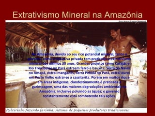 Extrativismo Mineral na Amazônia Na Amazônia, devido ao seu rico potencial mineral, tanto o governo, como a iniciativa privada tem praticado o extrativismo mineral nos últimos 30 anos. Grandes projetos como Carajás e Rio Trombetas no Pará extraem ferro e bauxita; Serra do Navio no Amapá, extrai manganês, Serra Pelada no Pará, extrai ouro; em Porto Velho extrai-se a cassiterita. Porém em muitos rios e em áreas indígenas, clandestinamente é praticada a garimpagem, uma das maiores degradações ambientais na Amazônia, inclusive poluindo as águas; o governo constantemente está combatendo tais ações. 