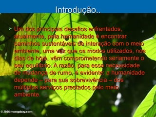 Introdução.. Um dos principais desafios enfrentados, atualmente, pela humanidade é encontrar caminhos sustentáveis de interação com o meio ambiente, uma vez que os modos utilizados, nos dias de hoje, vêm comprometendo seriamente o seu equilíbrio. A razão, para essa necessidade de mudança de rumo, é evidente: a humanidade depende – para sua sobrevivência – dos múltiplos serviços prestados pelo meio ambiente. 