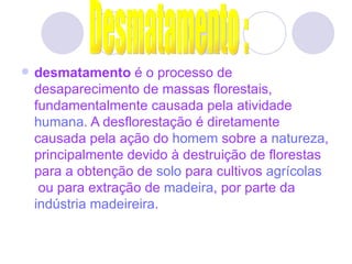   desmatamento  é o processo de desaparecimento de massas florestais, fundamentalmente causada pela atividade  humana . A desflorestação é diretamente causada pela ação do  homem  sobre a  natureza , principalmente devido à destruição de florestas para a obtenção de  solo  para cultivos  agrícolas  ou para extração de  madeira , por parte da  indústria madeireira .   Desmatamento : 