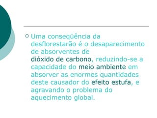 Uma conseqüência da desflorestarão é o desaparecimento de absorventes de  dióxido de carbono , reduzindo-se a capacidade do  meio ambiente  em absorver as enormes quantidades deste causador do  efeito estufa , e agravando o problema do aquecimento global.   