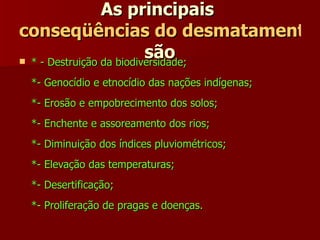As principais  conseqüências do desmatamento  são   * - Destruição da biodiversidade;  *- Genocídio e etnocídio das nações indígenas;  *- Erosão e empobrecimento dos solos;  *- Enchente e assoreamento dos rios;  *- Diminuição dos índices pluviométricos;  *- Elevação das temperaturas;  *- Desertificação;  *- Proliferação de pragas e doenças.   